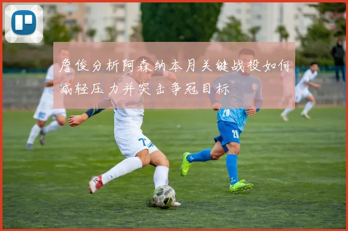 詹俊分析阿森纳本月关键战役如何减轻压力并突击争冠目标