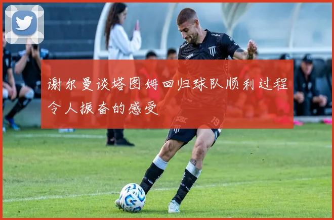 谢尔曼谈塔图姆回归球队顺利过程令人振奋的感受