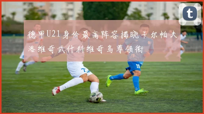 德甲U21身价最高阵容揭晓卡尔帕夫洛维奇武什科维奇乌尊领衔