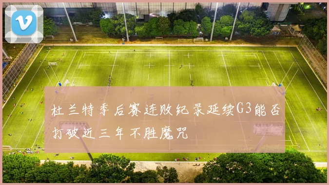 杜兰特季后赛连败纪录延续G3能否打破近三年不胜魔咒