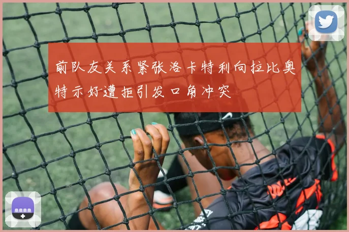 前队友关系紧张洛卡特利向拉比奥特示好遭拒引发口角冲突