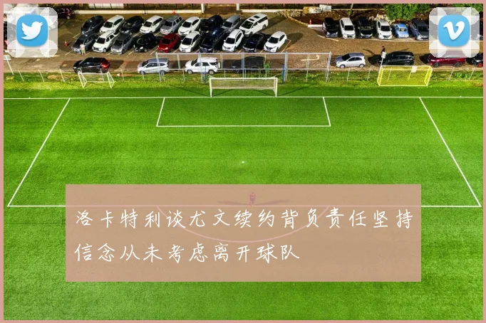 洛卡特利谈尤文续约背负责任坚持信念从未考虑离开球队