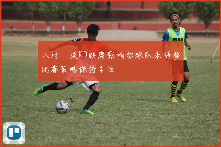 八村塁谈KD缺席影响称球队未调整比赛策略保持专注