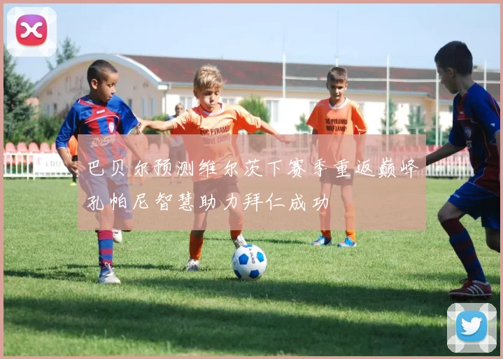 巴贝尔预测维尔茨下赛季重返巅峰孔帕尼智慧助力拜仁成功