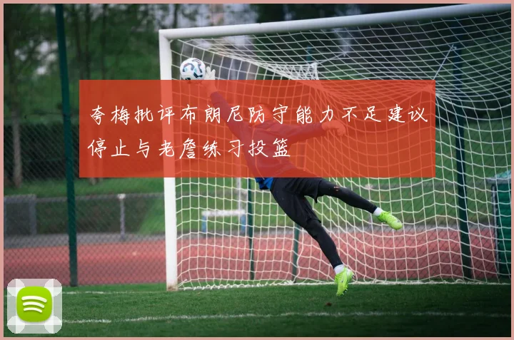 夸梅批评布朗尼防守能力不足建议停止与老詹练习投篮