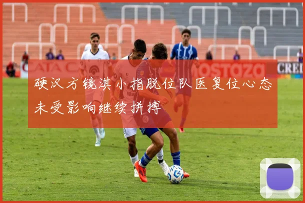 硬汉方镜淇小指脱位队医复位心态未受影响继续拼搏