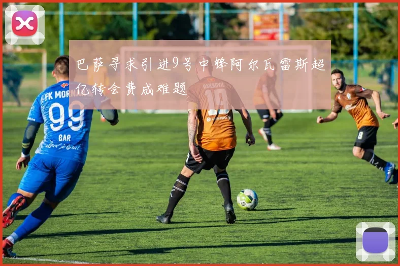 巴萨寻求引进9号中锋阿尔瓦雷斯超亿转会费成难题