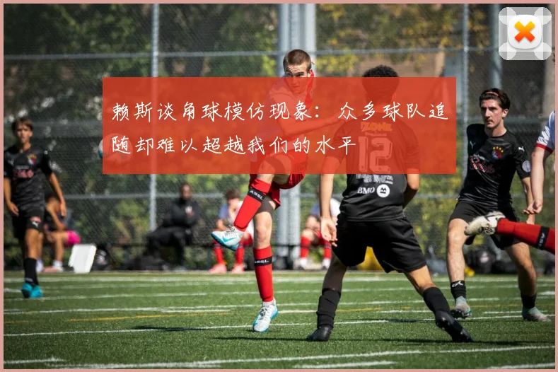 赖斯谈角球模仿现象：众多球队追随却难以超越我们的水平