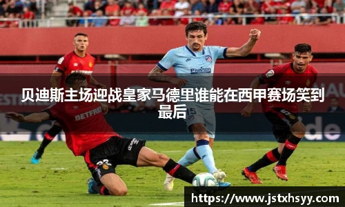 贝迪斯主场迎战皇家马德里谁能在西甲赛场笑到最后